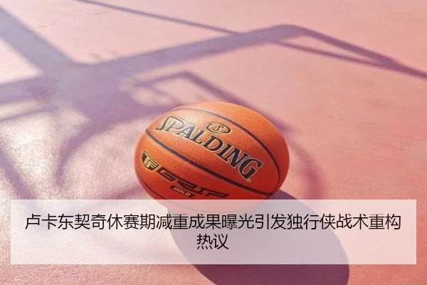 卢卡东契奇休赛期减重成果曝光引发独行侠战术重构热议