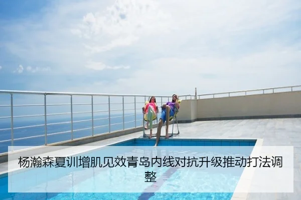 杨瀚森夏训增肌见效青岛内线对抗升级推动打法调整